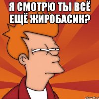 я смотрю ты всё ещё жиробасик? 