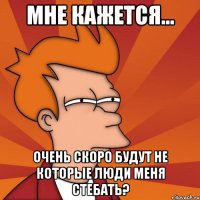 мне кажется... очень скоро будут не которые люди меня стебать?