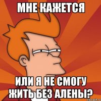 мне кажется или я не смогу жить без алены?