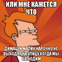 или мне кажется что димаш и малик нарочно не выходят на улицу когда мы выходим