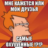 мне кажется или мои друзья самые охуууенные !?!?