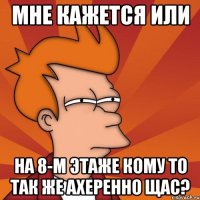 мне кажется или на 8-м этаже кому то так же ахеренно щас?