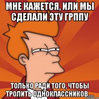 мне кажется, или мы сделали эту грппу только ради того, чтобы тролить одноклассников....