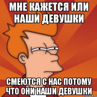 мне кажется или наши девушки смеются с нас потому что они наши девушки