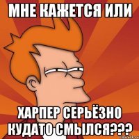 мне кажется или харпер серьёзно кудато смылся???