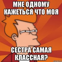 мне одному кажеться что моя сестра самая классная?