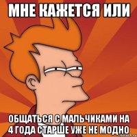 мне кажется или общаться с мальчиками на 4 года старше уже не модно