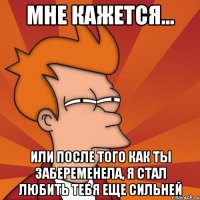 мне кажется... или после того как ты забеременела, я стал любить тебя еще сильней