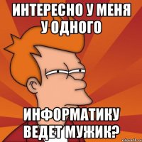 интересно у меня у одного информатику ведет мужик?