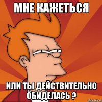 мне кажеться или ты действительно обиделась ?