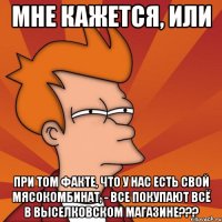 мне кажется, или при том факте, что у нас есть свой мясокомбинат, - все покупают всё в выселковском магазине???