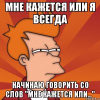 мне кажется или я всегда начинаю говорить со слов "мне кажется или..."