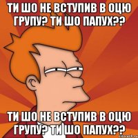 ти шо не вступив в оцю групу? ти шо папух?? ти шо не вступив в оцю групу? ти шо папух??