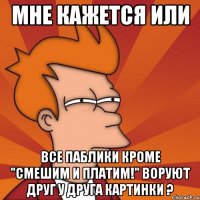 мне кажется или все паблики кроме "смешим и платим!" воруют друг у друга картинки ?