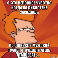 о, это неловкое чувство когда на дискотеке заходишь по ошибке в мужской туалет и продолжаешь танцевать..