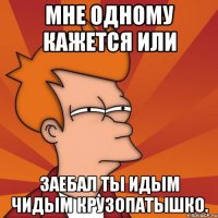 мне одному кажется или заебал ты идым чидым крузопатышко.