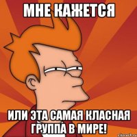 мне кажется или эта самая класная группа в мире!