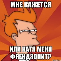 мне кажется или катя меня френдзонит?