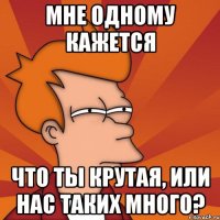 мне одному кажется что ты крутая, или нас таких много?