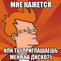 мне кажется или ты приглашаешь меня на диско?)