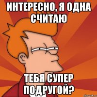 интересно, я одна считаю тебя супер подругой?