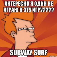 интересно я один не играю в эту игру??? subway surf