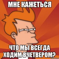 мне кажеться что мы всегда ходим вчетвером?