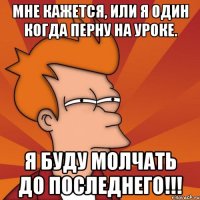 мне кажется, или я один когда перну на уроке. я буду молчать до последнего!!!