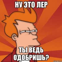 ну это лер ты ведь одобришь?