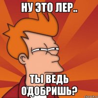 ну это лер.. ты ведь одобришь?