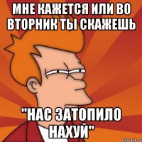 мне кажется или во вторник ты скажешь "нас затопило нахуй"