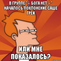 в группе "┼ бога нет ┼" началось поклонение саше грей или мне показалось?