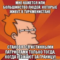 мне кажется или большинство людей, которые живут в туркменистане становятся истинными патриотами только тогда, когда уезжают за границу!