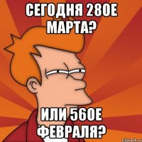 сегодня 28ое марта? или 56ое февраля?