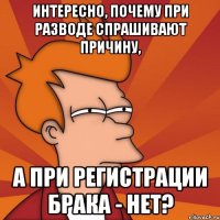 интересно, почему при разводе спрашивают причину, а при регистрации брака - нет?