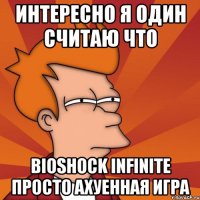 интересно я один считаю что bioshock infinite просто ахуенная игра