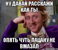 ну давай расскажи как ты опять чуть пацану не вмазал