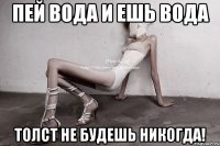 пей вода и ешь вода толст не будешь никогда!