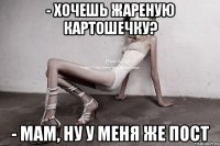 - хочешь жареную картошечку? - мам, ну у меня же пост