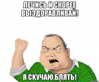 лечись и скорее выздоравливай! я сkучаю,блять!