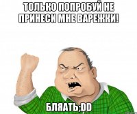 только попробуй не принеси мне варежки! бляать;dd