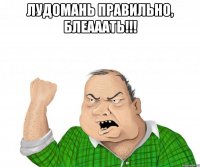 лудомань правильно, блеааать!!! 