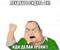 леха,харе сидеть вк! иди делай уроки!)