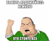 вы хоть подвигайтесь немного ото стоите все