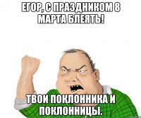 егор, с праздником 8 марта блеять! твои поклонника и поклонницы.