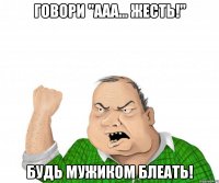 говори "ааа... жесть!" будь мужиком блеать!