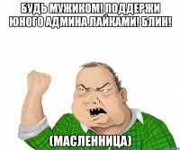 будь мужиком! поддержи юного админа лайками! блин! (масленница)