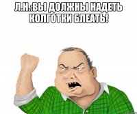 л.н.:вы должны надеть колготки блеать! 