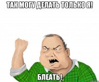 так могу делать только я! блеать!