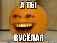 а ты вусёлая